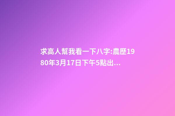 求高人幫我看一下八字:農歷1980年3月17日下午5點出生,男 1980年農歷3月初三卯時出生，五行屬什么,缺什么。